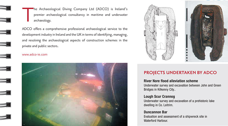The Archaeological Diving Company The Archaeological Diving Company Ltd (ADCO) is Ireland&rsquo;s premier archaeological consultancy in maritime and underwater archaeology. ADCO offers a comprehensive professional archaeological service to the development industry in Ireland and the UK in terms of identifying, managing, and resolving the archaeological aspects of construction schemes in the private and public sectors. www.adco-ie.com PROJECTS UNDERTAKEN BY ADCO River Nore flood alleviation scheme Underwater survey and excavation between John and Green Bridges in Kilkenny City. Lough Scur Crannog. Underwater survey and excavation of a prehistoric lake dwelling in Co. Leitrim. Duncannon Bar. Evaluation and assessment of a shipwreck site in Waterford Harbour. 