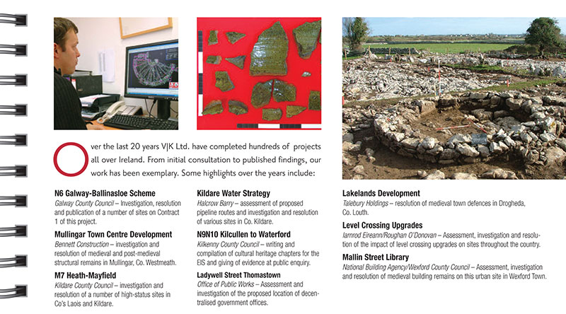 Completed Projects. Over the last 20 years VJK Ltd. have completed hundreds of projects all over Ireland. From initial consultation to published findings, our work has been exemplary. Some highlights over the years include: N6 Galway-Ballinasloe Scheme Galway County Council &ndash; Investigation, resolution and publication of a number of sites on Contract 1 of this project. Mullingar Town Centre Development Bennett Construction &ndash; investigation and resolution of medieval and post-medieval structural remains in Mullingar, Co. Westmeath. M7 Heath-Mayfield Kildare County Council &ndash; investigation and resolution of a number of high-status sites in Co&rsquo;s Laois and Kildare. Kildare Water Strategy Halcrow Barry &ndash; assessment of proposed pipeline routes and investigation and resolution of various sites in Co. Kildare. N9N10 Kilcullen to Waterford Kilkenny County Council &ndash; writing and compilation of cultural heritage chapters for the EIS and giving of evidence at public enquiry. Ladywell Street Thomastown Office of Public Works &ndash; Assessment and investigation of the proposed location of decentralised government offices. Lakelands Development Talebury Holdings &ndash; resolution of medieval town defences in Drogheda, Co. Louth. Level Crossing Upgrades Iarnrod Eireann/Roughan O&rsquo;Donovan &ndash; Assessment, investigation and resolution of the impact of level crossing upgrades on sites throughout the country. Mallin Street Library National Building Agency/Wexford County Council &ndash; Assessment, investigation and resolution of medieval building remains on this urban site in Wexford Town. Above: Excavations on a medieval enclosure in Coolagh on the N6 Galway- Ballinasloe scheme Education When undertaking work of significant import to the local community we have found that passing on the information at this level is often of great benefit. With the support of our clients Valerie J. Keeley Ltd makes every effort to inform the local community at school and adult level of all points of interest. We also share and explain our findings at the completion of the work. By dissemination of our results to the public through publication we thereby ensure our statutory duties are fulfilled. 