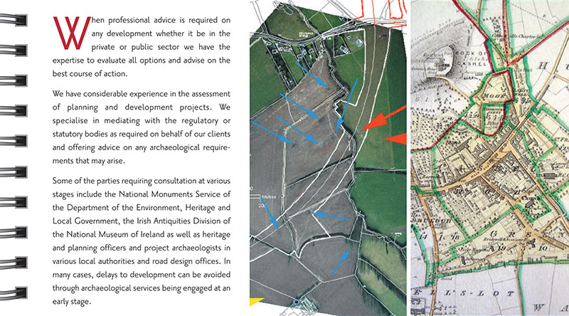 Consultancy When professional advice is required on any development whether it be in the private or public sector we have the expertise to evaluate all options and advise on the best course of action. We have considerable experience in the assessment of planning and development projects. We specialise in mediating with the regulatory or statutory bodies as required on behalf of our clients and offering advice on any archaeological requirements that may arise. Some of the parties requiring consultation at various stages include the National Monuments Service of the Department of the Environment, Heritage and Local Government, the Irish Antiquities Division of the National Museum of Ireland as well as heritage and planning officers and project archaeologists in various local authorities and road design offices. In many cases, delays to development can be avoided through archaeological services being engaged at an early stage