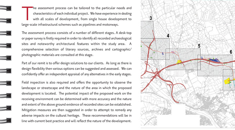 Environmental Impact Assessment Above: Mapping from the Mooncoin Regional Water Supply Scheme EIS The assessment process can be tailored to the particular needs and characteristics of each individual project. We have experience in dealing with all scales of development, from single house development to large-scale infrastructural schemes such as pipelines and motorways. The assessment process consists of a number of different stages. A desk-top or paper survey is firstly required in order to identify all recorded archaeological sites and noteworthy architectural features within the study area. A comprehensive selection of literary sources, archives and cartographic/ photographic materials are consulted at this stage. Part of our remit is to offer design solutions to our clients. As long as there is design flexibility then various options can be suggested and assessed. We can confidently offer an independent appraisal of any alternatives in the early stages. Field inspection is also required and offers the opportunity to observe the landscape or streetscape and the nature of the area in which the proposed development is located. The potential impact of the proposed work on the receiving environment can be determined with more accuracy and the nature and extent of the above ground evidence of recorded sites can be established. Mitigation measures are then suggested in order to attempt to remedy any adverse impacts on the cultural heritage. These recommendations will be in line with current best practice and will reflect the nature of the development.