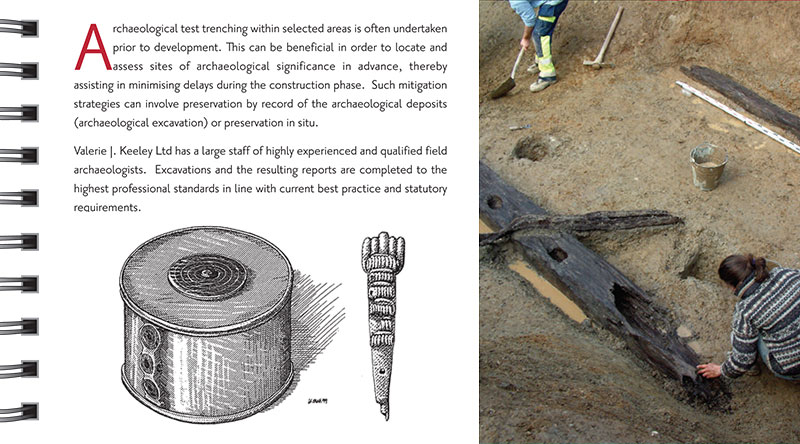 Excavation Archaeological test trenching within selected areas is often undertaken prior to development. This can be beneficial in order to locate and assess sites of archaeological significance in advance, thereby assisting in minimising delays during the construction phase. Such mitigation strategies can involve preservation by record of the archaeological deposits (archaeological excavation) or preservation in situ. Valerie J. Keeley Ltd has a large staff of highly experienced and qualified field archaeologists. Excavations and the resulting reports are completed to the highest professional standards in line with current best practice and statutory requirements.
