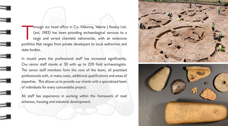 A History of Service Through our head office in Co. Kilkenny, Valerie J Keeley Ltd. (est. 1983) has been providing archaeological services to a large and varied clientele nationwide, with an extensive portfolio that ranges from private developers to local authorities and state bodies. In recent years the professional staff has increased significantly. Our senior staff stands at 30 with up to 220 field archaeologists. The senior staff members form the core of the team, all practised professionals with, in many cases, additional qualifications and areas of expertise. This allows us to provide our clients with a specialised team of individuals for every conceivable project. All staff has experience in working within the framework of road schemes, housing and industrial development.