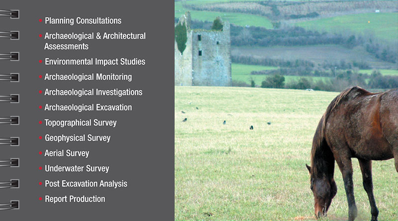 Services Planning Consultations Archaeological & Architectural Assessments Environmental Impact Studies Archaeological Monitoring Archaeological Investigations Archaeological Excavation Topographical Survey Geophysical Survey Aerial Survey Underwater Survey Post Excavation Analysis Report Production 
