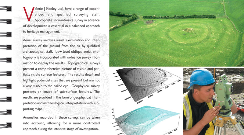 Survey. Valerie J Keeley Ltd. have a range of experienced and qualified surveying staff. Appropriate, non-intrusive survey in advance of development is essential in a balanced approach to heritage management. Aerial survey involves visual examination and interpretation of the ground from the air by qualified archaeological staff. Low level oblique aerial photography is incorporated with ordnance survey information to display the results. Topographical surveys present a comprehensive picture of visible and partially visible surface features. The results detail and highlight potential sites that are present but are not always visible to the naked eye. Geophysical survey presents an image of sub-surface features. The results are provided in the form of geophysical interpretation and archaeological interpretation with supporting maps. Anomalies recorded in these surveys can be taken into account, allowing for a more controlled approach during the intrusive stage of investigation.